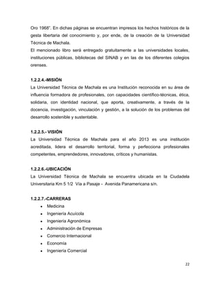 22
Oro 1968”. En dichas páginas se encuentran impresos los hechos históricos de la
gesta libertaria del conocimiento y, por ende, de la creación de la Universidad
Técnica de Machala.
El mencionado libro será entregado gratuitamente a las universidades locales,
instituciones públicas, bibliotecas del SINAB y en las de los diferentes colegios
orenses.
1.2.2.4.-MISIÓN
La Universidad Técnica de Machala es una Institución reconocida en su área de
influencia formadora de profesionales, con capacidades científico-técnicas, ética,
solidaria, con identidad nacional, que aporta, creativamente, a través de la
docencia, investigación, vinculación y gestión, a la solución de los problemas del
desarrollo sostenible y sustentable.
1.2.2.5.- VISIÓN
La Universidad Técnica de Machala para el año 2013 es una institución
acreditada, lidera el desarrollo territorial, forma y perfecciona profesionales
competentes, emprendedores, innovadores, críticos y humanistas.
1.2.2.6.-UBICACIÓN
La Universidad Técnica de Machala se encuentra ubicada en la Ciudadela
Universitaria Km 5 1/2 Vía a Pasaje - Avenida Panamericana s/n.
1.2.2.7.-CARRERAS
Medicina
Ingeniería Acuícola
Ingeniería Agronómica
Administración de Empresas
Comercio Internacional
Economía
Ingeniería Comercial
 
