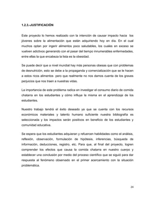 24
1.2.3.-JUSTIFICACIÓN
Este proyecto lo hemos realizado con la intención de causar impacto hacia los
jóvenes sobre la alimentación que están adquiriendo hoy en día. En el cual
muchos optan por ingerir alimentos poco saludables, los cuales en exceso se
vuelven adictivos generando con el pasar del tiempo innumerables enfermedades,
entre ellas la que encabeza la lista es la obesidad.
Se puede decir que a nivel mundial hay más personas obesas que con problemas
de desnutrición, esto se debe a la propaganda y comercialización que se le hacen
a estos ricos alimentos pero que realmente no nos damos cuenta de los graves
perjuicios que nos traen a nuestras vidas.
La importancia de este problema radica en investigar el consumo diario de comida
chatarra en los estudiantes y cómo influye la misma en el aprendizaje de los
estudiantes.
Nuestro trabajo tendrá el éxito deseado ya que se cuenta con los recursos
económicos materiales y talento humano suficiente nuestra bibliografía es
seleccionada y los impactos serán positivos en beneficio de los estudiantes y
comunidad educativa.
Se espera que los estudiantes adquieran y refuercen habilidades como el análisis,
reflexión, observación, formulación de hipótesis, inferencias, búsqueda de
información, deducciones, registro, etc. Para que, al final del proyecto, logren
comprender los efectos que causa la comida chatarra en nuestro cuerpo y
establecer una conclusión por medio del proceso científico que se siguió para dar
respuesta al fenómeno observado en el primer acercamiento con la situación
problemática.
 