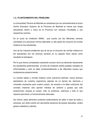 25
1.3.- PLANTEAMIENTO DEL PROBLEMA
La Universidad Técnica de Machala se caracteriza por ser eminentemente el único
Centro Educativo Superior de la Provincia de Machala la misma que acoge
estudiantes dentro y fuera de la Provincia con diversas Facultades y sus
respectivas carreras.
En el curso de nivelación SNNA; que cuenta con las diferentes carreras
orientadas a la educación hemos detectado un alto grado de consumo de comida
chatarra en los estudiantes.
Uno de los mayores problemas que se da por el consumo de comida chatarra en
los estudiantes son los diversos cambios en su aspecto físico dando como
resultado el sobrepeso.
Por lo que hemos considerado importante conocer cómo se alimentan diariamente
los estudiantes pertenecientes al curso de nivelación dando posibles variables de
enfermedades y esto se debe fundamentalmente a las diferentes causas que
analizaremos posteriormente.
La comida rápida o comida chatarra como queramos llamarle, causa diversos
desórdenes de nuestros organismos además de no darnos las vitaminas y
minerales necesarias para nuestro cuerpo, de acuerdo a la tabla nutricional, las
comidas chatarras solo aportan hidratos de carbono y grasas que solo
proporcionan energía al cuerpo, más no proteínas, vitaminas y todo lo que
requiere para tener un funcionamiento adecuado.
Así mismo, estos alimentos contienen potenciadores de sabor a base de sodio y
azúcares, por ende cuenta con abundante presencia de grasas saturadas, ácidos
grasos colesterol y calorías.
 