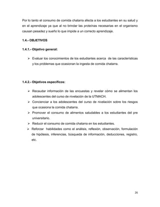 26
Por lo tanto el consumo de comida chatarra afecta a los estudiantes en su salud y
en el aprendizaje ya que al no brindar las proteínas necesarias en el organismo
causan pesadez y sueño lo que impide a un correcto aprendizaje.
1.4.- OBJETIVOS
1.4.1.- Objetivo general:
 Evaluar los conocimientos de los estudiantes acerca de las características
y los problemas que ocasionan la ingesta de comida chatarra.
1.4.2.- Objetivos específicos:
 Recaudar información de las encuestas y revelar cómo se alimentan los
adolescentes del curso de nivelación de la UTMACH.
 Concienciar a los adolescentes del curso de nivelación sobre los riesgos
que ocasiona la comida chatarra.
 Promover el consumo de alimentos saludables a los estudiantes del pre
universitario.
 Reducir el consumo de comida chatarra en los estudiantes.
 Reforzar habilidades como el análisis, reflexión, observación, formulación
de hipótesis, inferencias, búsqueda de información, deducciones, registro,
etc.
 