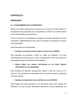 27
CAPITULO II
PROPUESTA
2.1.- PLANTEAMIENTO DE LA PROPUESTA
Debido a las malas aportaciones que generan en un futuro la comida chatarra se
ha realizado varias propuestas que nos ayudarían a combatir a la comida chatarra
y a las enfermedades que genera esta.
Con el fin de generar una población que salga con principios adquiridos en el pre
universitario, estableciéndonos como base de ejemplo a la sociedad al consumir
comida saludable.
Entre ellas estas son las propuestas:
Erradicar la venta de comida chatarra en bares de la UTMACH
Esta propuesta nos ayudaría a bajar los niveles de obesidad y de otras
enfermedades que se generarían a futuro. Erradicándolos harían que muchos de
los estudiantes opten por alimentos más saludables.
Aplicar tablas con valores nutricionales en los bares (lugares
observables por los estudiantes)
Para identificar los alimentos, proporciones, calorías y más de lo que se va a
consumir. Con el propósito de alimentarse de una manera más sana y equilibrada
en lo que respecta.
Gestionar la elaboración de un Self Service en la UTMACH
Estos lugares de comida ayudarían a los estudiantes saber quién prepara sus
alimentos y de qué se están alimentando, generando en estos estudiantes una
 