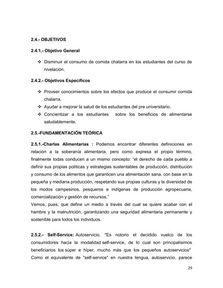 29
2.4.- OBJETIVOS
2.4.1.- Objetivo General
 Disminuir el consumo de comida chatarra en los estudiantes del curso de
nivelación.
2.4.2.- Objetivos Específicos
 Proveer conocimientos sobre los efectos que produce el consumir comida
chatarra.
 Ayudar a mejorar la salud de los estudiantes del pre universitario.
 Concientizar a los estudiantes sobre los beneficios de alimentarse
saludablemente.
2.5.-FUNDAMENTACIÓN TEÓRICA
2.5.1.-Charlas Alimentarias : Podemos encontrar diferentes definiciones en
relación a la soberanía alimentaria, pero como expresa el propio término,
finalmente todas conducen a un mismo concepto: “el derecho de cada pueblo a
definir sus propias políticas y estrategias sustentables de producción, distribución
y consumo de los alimentos que garanticen una alimentación sana, con base en la
pequeña y mediana producción, respetando sus propias culturas y la diversidad de
los modos campesinos, pesqueros e indígenas de producción agropecuaria,
comercialización y gestión de recursos.”
Vemos, pues, que define un medio a través del cual se quiere acabar con el
hambre y la malnutrición, garantizando una seguridad alimentaria permanente y
sostenible para todos los individuos.
2.5.2.- Self-Service: Autoservicio. "Es notorio el decidido vuelco de los
consumidores hacia la modalidad self-service, de lo cual son principalísimos
beneficiarios los súper e híper, mucho más que los pequeños autoservicios"
Como el equivalente de "self-service" en nuestra lengua, autoservicio, parece
 