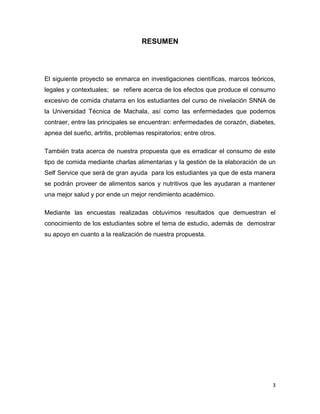 3
RESUMEN
El siguiente proyecto se enmarca en investigaciones científicas, marcos teóricos,
legales y contextuales; se refiere acerca de los efectos que produce el consumo
excesivo de comida chatarra en los estudiantes del curso de nivelación SNNA de
la Universidad Técnica de Machala, así como las enfermedades que podemos
contraer, entre las principales se encuentran: enfermedades de corazón, diabetes,
apnea del sueño, artritis, problemas respiratorios; entre otros.
También trata acerca de nuestra propuesta que es erradicar el consumo de este
tipo de comida mediante charlas alimentarias y la gestión de la elaboración de un
Self Service que será de gran ayuda para los estudiantes ya que de esta manera
se podrán proveer de alimentos sanos y nutritivos que les ayudaran a mantener
una mejor salud y por ende un mejor rendimiento académico.
Mediante las encuestas realizadas obtuvimos resultados que demuestran el
conocimiento de los estudiantes sobre el tema de estudio, además de demostrar
su apoyo en cuanto a la realización de nuestra propuesta.
 