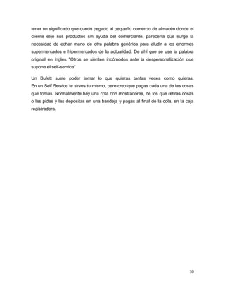 30
tener un significado que quedó pegado al pequeño comercio de almacén donde el
cliente elije sus productos sin ayuda del comerciante, parecería que surge la
necesidad de echar mano de otra palabra genérica para aludir a los enormes
supermercados e hipermercados de la actualidad. De ahí que se use la palabra
original en inglés. "Otros se sienten incómodos ante la despersonalización que
supone el self-service"
Un Bufett suele poder tomar lo que quieras tantas veces como quieras.
En un Self Service te sirves tu mismo, pero creo que pagas cada una de las cosas
que tomas. Normalmente hay una cola con mostradores, de los que retiras cosas
o las pides y las depositas en una bandeja y pagas al final de la cola, en la caja
registradora.
 
