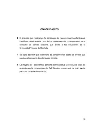 38
CONCLUSIONES
 El proyecto que realizamos ha contribuido de manera muy importante para
identificar y contrarrestar uno de los problemas más comunes como es el
consumo de comida chatarra, que afecta a los estudiantes de la
Universidad Técnica de Machala.
 Se logró detectar que existe falta de conocimientos sobre los efectos que
produce el consumo de este tipo de comida.
 La mayoría de estudiantes, personal administrativo y de servicio están de
acuerdo con la construcción del Self Service ya que será de gran ayuda
para una correcta alimentación.
 