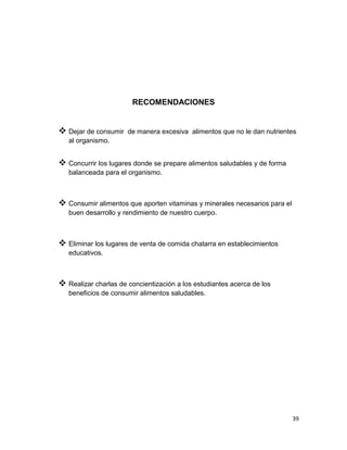 39
RECOMENDACIONES
 Dejar de consumir de manera excesiva alimentos que no le dan nutrientes
al organismo.
 Concurrir los lugares donde se prepare alimentos saludables y de forma
balanceada para el organismo.
 Consumir alimentos que aporten vitaminas y minerales necesarios para el
buen desarrollo y rendimiento de nuestro cuerpo.
 Eliminar los lugares de venta de comida chatarra en establecimientos
educativos.
 Realizar charlas de concientización a los estudiantes acerca de los
beneficios de consumir alimentos saludables.
 