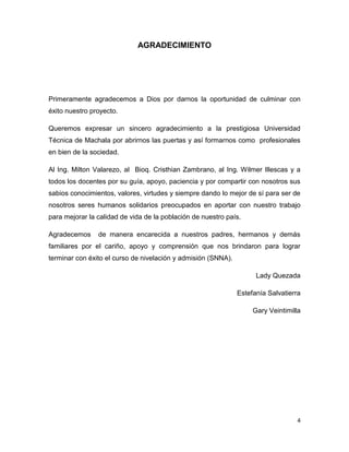 4
AGRADECIMIENTO
Primeramente agradecemos a Dios por darnos la oportunidad de culminar con
éxito nuestro proyecto.
Queremos expresar un sincero agradecimiento a la prestigiosa Universidad
Técnica de Machala por abrirnos las puertas y así formarnos como profesionales
en bien de la sociedad.
Al Ing. Milton Valarezo, al Bioq. Cristhian Zambrano, al Ing. Wilmer Illescas y a
todos los docentes por su guía, apoyo, paciencia y por compartir con nosotros sus
sabios conocimientos, valores, virtudes y siempre dando lo mejor de sí para ser de
nosotros seres humanos solidarios preocupados en aportar con nuestro trabajo
para mejorar la calidad de vida de la población de nuestro país.
Agradecemos de manera encarecida a nuestros padres, hermanos y demás
familiares por el cariño, apoyo y comprensión que nos brindaron para lograr
terminar con éxito el curso de nivelación y admisión (SNNA).
Lady Quezada
Estefanía Salvatierra
Gary Veintimilla
 