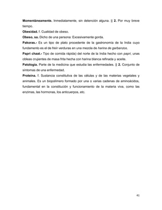 41
Momentáneamente. Inmediatamente, sin detención alguna. || 2. Por muy breve
tiempo.
Obesidad. f. Cualidad de obeso.
Obeso, sa. Dicho de una persona: Excesivamente gorda.
Pakoras.- Es un tipo de plato procedente de la gastronomía de la India cuyo
fundamento es el de freír verduras en una mezcla de harina de garbanzos.
Papri chaat.- Tipo de comida rápida) del norte de la India hecho con papri, unas
obleas crujientes de masa frita hecha con harina blanca refinada y aceite.
Patología. Parte de la medicina que estudia las enfermedades. || 2. Conjunto de
síntomas de una enfermedad.
Proteína. f. Sustancia constitutiva de las células y de las materias vegetales y
animales. Es un biopolímero formado por una o varias cadenas de aminoácidos,
fundamental en la constitución y funcionamiento de la materia viva, como las
enzimas, las hormonas, los anticuerpos, etc.
 