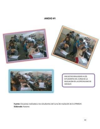 43
ANEXO #1
Fuente: Encuestas realizadas a los estudiantes del curso de nivelación de la UTMACH.
Elaborado: Autores
ENCUESTAS REALIZADAS A LOS
ESTUDIANTES DEL CURSO DE LA
NIVELACIÓN DE LA ESPECIALIDAD DE
SOCIALES
 