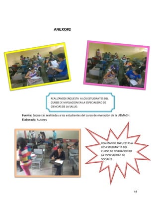 44
ANEXO#2
Fuente: Encuestas realizadas a los estudiantes del curso de nivelación de la UTMACH.
Elaborado: Autores
REALIZANDO ENCUESTA A LOS ESTUDIANTES DEL
CURSO DE NIVELACION EN LA ESPECIALIDAD DE
CIENCIAS DE LA SALUD.
REALIZANDO ENCUESTAS A
LOS ESTUDIANTES DEL
CURSO DE NIVERACION DE
LA ESPECIALIDAD DE
SOCIALES .
 