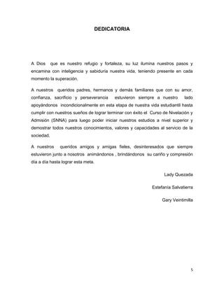 5
DEDICATORIA
A Dios que es nuestro refugio y fortaleza, su luz ilumina nuestros pasos y
encamina con inteligencia y sabiduría nuestra vida, teniendo presente en cada
momento la superación.
A nuestros queridos padres, hermanos y demás familiares que con su amor,
confianza, sacrificio y perseverancia estuvieron siempre a nuestro lado
apoyándonos incondicionalmente en esta etapa de nuestra vida estudiantil hasta
cumplir con nuestros sueños de lograr terminar con éxito el Curso de Nivelación y
Admisión (SNNA) para luego poder iniciar nuestros estudios a nivel superior y
demostrar todos nuestros conocimientos, valores y capacidades al servicio de la
sociedad.
A nuestros queridos amigos y amigas fieles, desinteresados que siempre
estuvieron junto a nosotros animándonos , brindándonos su cariño y compresión
día a día hasta lograr esta meta.
Lady Quezada
Estefanía Salvatierra
Gary Veintimilla
 