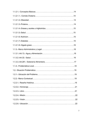 7
1.1.2.1.- Conceptos Básicos……………………………………………………….14
1.1.2.1.1.- Comida Chatarra……………………………………………………….14
1.1.2.1.2.-Obesidad…………………………………………………………………14
1.1.2.1.3.-Proteina…………………………………………………………………..14
1.1.2.1.4.-Grasas y aceites o triglicéridos………………………………………..15
1.1.2.1.5.-Salud……………………………………………………………………..15
1.1.2.1.6.-Nutricion………………………………………………………………….15
1.1.2.1.7.-Diabetes …………………………………………………………………15
1.1.2.1.8.-Higado graso…………………………………………………………….16
1.1.3.- Marco Administrativo y Legal……………………………………………...16
1.1.3.1.-Art.13.- Agua y Alimentación……………………………………………..16
1.1.3.2.-Art.32.- Salud………………………………………………………………16
1.1.3.3.-Art.281.- Soberanía Alimentaria………………………………………….17
1.1.4.- Problemática Local…………………………………………………………..18
1.2.- Situación Problemática………………………………………………………..19
1.2.1.- Ubicación del Problema……………………………………………………..19
1.2.2.- Marco Contextual…………………………………………………………….19
1.2.2.1.- Reseña Histórica…………………………………………………………...19
1.2.2.2.- Homenaje……………………………………………………………………21
1.2.2.3.- Libro………………………………………………………………………….21
1.2.2.4.- Misión………………………………………………………………………...22
1.2.2.5.- Visión…………………………………………………………………………22
1.2.2.6.- Ubicación…………………………………………………………………….22
 