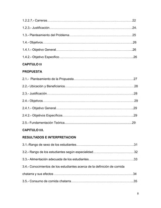 8
1.2.2.7.- Carreras………………………………………………………………………22
1.2.3.- Justificación…………………………………………………………………….24.
1.3.- Planteamiento del Problema……………………………………………………25
1.4.- Objetivos…………………………………………………………………………..26
1.4.1.- Objetivo General……………………………………………………………….26
1.4.2.- Objetivo Especifico……………………………………………………………..26
CAPITULO II
PROPUESTA
2.1.- Planteamiento de la Propuesta…………………………………………………27
2.2.- Ubicación y Beneficiarios…………………………………………………………28
2.3.- Justificación………………………………………………………………………..28
2.4.- Objetivos……………………………………………………………………………29
2.4.1.- Objetivo General………………………………………………………………..29
2.4.2.- Objetivos Específicos…………………………………………………………..29
2.5.- Fundamentación Teórica.............................................................................29
CAPITULO III.
RESULTADOS E INTERPRETACION
3.1.-Rango de sexo de los estudiantes……………………………………………….31
3.2.- Rango de los estudiantes según especialidad…………………………………32
3.3.- Alimentación adecuada de los estudiantes…………………………………….33
3.4.- Conocimientos de los estudiantes acerca de la definición de comida
chatarra y sus efectos …………………………………………………………………34
3.5.- Consumo de comida chatarra…………………………………………………...35
 