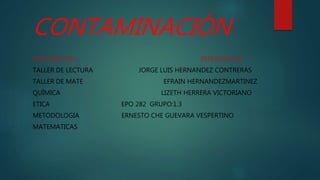 CONTAMINACIÓN
INFORMÁTICA INTEGRANTES:
TALLER DE LECTURA JORGE LUIS HERNANDEZ CONTRERAS
TALLER DE MATE EFRAIN HERNANDEZMARTINEZ
QUÍMICA LIZETH HERRERA VICTORIANO
ETICA EPO 282 GRUPO:1.3
METODOLOGIA ERNESTO CHE GUEVARA VESPERTINO
MATEMATICAS
 