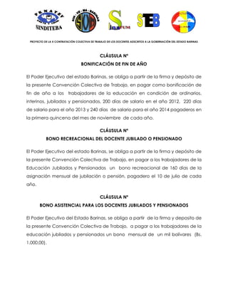 PROYECTO DE LA X CONTRATACIÓN COLECTIVA DE TRABAJO DE LOS DOCENTES ADSCRITOS A LA GOBERNACIÓN DEL ESTADO BARINAS




                                               CLÁUSULA Nº
                                   BONIFICACIÓN DE FIN DE AÑO

El Poder Ejecutivo del estado Barinas, se obliga a partir de la firma y depósito de
la presente Convención Colectiva de Trabajo, en pagar como bonificación de
fin de año a los          trabajadores de la educación en condición de ordinarios,
interinos, jubilados y pensionados, 200 días de salario en el año 2012, 220 días
de salario para el año 2013 y 240 días de salario para el año 2014 pagaderos en
la primera quincena del mes de noviembre de cada año.

                                               CLÁUSULA Nº
           BONO RECREACIONAL DEL DOCENTE JUBILADO O PENSIONADO

El Poder Ejecutivo del estado Barinas, se obliga a partir de la firma y depósito de
la presente Convención Colectiva de Trabajo, en pagar a los trabajadores de la
Educación Jubilados y Pensionados un bono recreacional de 160 días de la
asignación mensual de jubilación o pensión, pagadero el 10 de julio de cada
año.

                                               CLÁUSULA Nº
       BONO ASISTENCIAL PARA LOS DOCENTES JUBILADOS Y PENSIONADOS

El Poder Ejecutivo del Estado Barinas, se obliga a partir de la firma y deposito de
la presente Convención Colectiva de Trabajo, a pagar a los trabajadores de la
educación jubilados y pensionados un bono mensual de un mil bolívares (Bs.
1.000,00).
 