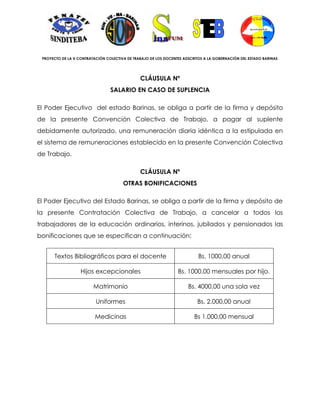 PROYECTO DE LA X CONTRATACIÓN COLECTIVA DE TRABAJO DE LOS DOCENTES ADSCRITOS A LA GOBERNACIÓN DEL ESTADO BARINAS




                                               CLÁUSULA Nº
                                 SALARIO EN CASO DE SUPLENCIA

El Poder Ejecutivo del estado Barinas, se obliga a partir de la firma y depósito
de la presente Convención Colectiva de Trabajo, a pagar al suplente
debidamente autorizado, una remuneración diaria idéntica a la estipulada en
el sistema de remuneraciones establecido en la presente Convención Colectiva
de Trabajo.

                                               CLÁUSULA Nº
                                       OTRAS BONIFICACIONES

El Poder Ejecutivo del Estado Barinas, se obliga a partir de la firma y depósito de
la presente Contratación Colectiva de Trabajo, a cancelar a todos los
trabajadores de la educación ordinarios, interinos, jubilados y pensionados las
bonificaciones que se especifican a continuación:


      Textos Bibliográficos para el docente                                Bs. 1000,00 anual

                   Hijos excepcionales                           Bs. 1000,00 mensuales por hijo.

                         Matrimonio                                   Bs. 4000,00 una sola vez

                          Uniformes                                       Bs. 2.000,00 anual

                          Medicinas                                      Bs 1.000,00 mensual
 