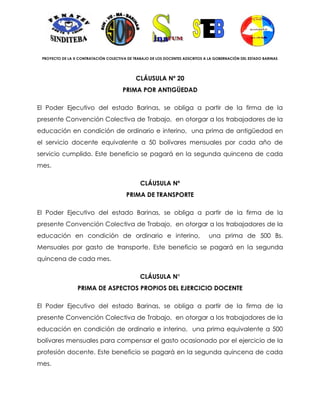 PROYECTO DE LA X CONTRATACIÓN COLECTIVA DE TRABAJO DE LOS DOCENTES ADSCRITOS A LA GOBERNACIÓN DEL ESTADO BARINAS




                                             CLÁUSULA Nº 20
                                       PRIMA POR ANTIGÜEDAD

El Poder Ejecutivo del estado Barinas, se obliga a partir de la firma de la
presente Convención Colectiva de Trabajo, en otorgar a los trabajadores de la
educación en condición de ordinario e interino, una prima de antigüedad en
el servicio docente equivalente a 50 bolívares mensuales por cada año de
servicio cumplido. Este beneficio se pagará en la segunda quincena de cada
mes.

                                               CLÁUSULA Nº
                                         PRIMA DE TRANSPORTE

El Poder Ejecutivo del estado Barinas, se obliga a partir de la firma de la
presente Convención Colectiva de Trabajo, en otorgar a los trabajadores de la
educación en condición de ordinario e interino,                                 una prima de 500 Bs.
Mensuales por gasto de transporte. Este beneficio se pagará en la segunda
quincena de cada mes.

                                               CLÁUSULA N°
                 PRIMA DE ASPECTOS PROPIOS DEL EJERCICIO DOCENTE

El Poder Ejecutivo del estado Barinas, se obliga a partir de la firma de la
presente Convención Colectiva de Trabajo, en otorgar a los trabajadores de la
educación en condición de ordinario e interino, una prima equivalente a 500
bolívares mensuales para compensar el gasto ocasionado por el ejercicio de la
profesión docente. Este beneficio se pagará en la segunda quincena de cada
mes.
 