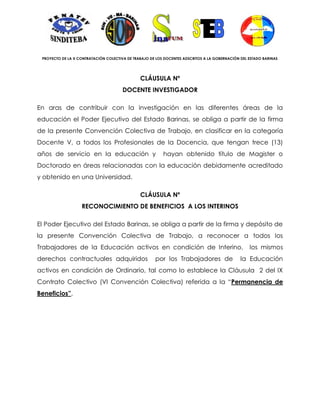 PROYECTO DE LA X CONTRATACIÓN COLECTIVA DE TRABAJO DE LOS DOCENTES ADSCRITOS A LA GOBERNACIÓN DEL ESTADO BARINAS




                                               CLÁUSULA Nº
                                       DOCENTE INVESTIGADOR

En aras de contribuir con la investigación en las diferentes áreas de la
educación el Poder Ejecutivo del Estado Barinas, se obliga a partir de la firma
de la presente Convención Colectiva de Trabajo, en clasificar en la categoría
Docente V, a todos los Profesionales de la Docencia, que tengan trece (13)
años de servicio en la educación y                        hayan obtenido título de Magister o
Doctorado en áreas relacionadas con la educación debidamente acreditado
y obtenido en una Universidad.

                                               CLÁUSULA Nº
                   RECONOCIMIENTO DE BENEFICIOS A LOS INTERINOS

El Poder Ejecutivo del Estado Barinas, se obliga a partir de la firma y depósito de
la presente Convención Colectiva de Trabajo, a reconocer a todos los
Trabajadores de la Educación activos en condición de Interino,                                     los mismos
derechos contractuales adquiridos                     por los Trabajadores de                  la Educación
activos en condición de Ordinario, tal como lo establece la Cláusula 2 del IX
Contrato Colectivo (VI Convención Colectiva) referida a la “Permanencia de
Beneficios”.
 