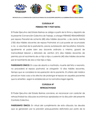 PROYECTO DE LA X CONTRATACIÓN COLECTIVA DE TRABAJO DE LOS DOCENTES ADSCRITOS A LA GOBERNACIÓN DEL ESTADO BARINAS




                                               CLÁUSULA Nº
                                     PERMISO PRE Y POST NATAL

El Poder Ejecutivo del Estado Barinas se obliga a partir de la firma y depósito de
la presente Convención Colectiva de Trabajo, a otorgar PERMISO REMUNERADO
por reposo Prenatal de ochenta (80) días hábiles docentes y de ciento treinta
(130) días hábiles docentes de reposo Postnatal; el cual puede ser acumulado
o no a voluntad de la parturienta, previa autorización del facultativo tratante.
Igualmente el padre bien sea docente ordinario o interino, gozará de
inamovilidad laboral y disfrutará de veintiún (21) días hábiles docentes de
permiso por el nacimiento de un hijo o hija y cuarenta (40) días hábiles docentes
por el nacimiento de dos o más hijos o hijas.

PARÁGRAFO ÚNICO: En caso de aborto o mortinato, muerte del feto o neonato,
no procederá el reposo postnatal, se otorgarán 15 días hábiles docentes,
tiempo que se considera la recuperación de la paciente. El criterio del médico
privará en todo caso a los efectos de prolongar el reposo en aquellos pacientes
que lo ameriten, según lo establecido en la normativa legal vigente.

                                               CLÁUSULA Nº
                                            RETROACTIVIDAD

El Poder Ejecutivo del Estado Barinas conviene, en reconocer con carácter de
retroactividad las cláusulas económicas aprobadas en la discusión del presente
Contrato Colectivo.

PARÁGRAFO ÚNICO: En virtud del cumplimiento de esta cláusula, las deudas
que se generaren por la previsión presupuestaria deficitaria por parte de la
 