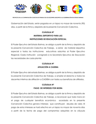 PROYECTO DE LA X CONTRATACIÓN COLECTIVA DE TRABAJO DE LOS DOCENTES ADSCRITOS A LA GOBERNACIÓN DEL ESTADO BARINAS




Gobernación del Estado, serán pagadas en un lapso no mayor de noventa (90)
días, a partir de la firma y depósito de la presente Convención Colectiva.

                                               CLÁUSULA Nº
                                  MATERIAL DEPORTIVO PARA LAS
                            INSTITUCIONES DE EDUCACIÓN ESPECIAL

El Poder Ejecutivo del Estado Barinas, se obliga a partir de la firma y depósito de
la presente Convención Colectiva de Trabajo, a dotar de material deportivo
especial a todas las instituciones                    educativas adscritas al Poder Ejecutivo
Regional. Cada institución consignará a la Secretaría Ejecutiva de Educación
las necesidades de cada plantel.

                                               CLÁUSULA Nº
                                        AFILIACIÓN A CADEBA

El Poder Ejecutivo del estado Barinas, se obliga a partir de la firma y depósito de
la presente Convención Colectiva de Trabajo, a ampliar el derecho a todos los
docentes interinos de afiliación a CADEBA con todos sus beneficios de afiliados.

                                               CLÁUSULA Nº
                                  PAGO DE INTERESES POR MORA

El Poder Ejecutivo del Estado Barinas, se obliga a partir de la firma y depósito de
la presente Convención Colectiva de Trabajo, a reconocer que toda mora en
el pago de cualquier beneficio económico                                  acordado en la presente
Convención Colectiva genera intereses que constituyen deudas de valor. El
pago de estos intereses se hará efectivo en un lapso no mayor de noventa días
a partir de la fecha de pago del compromiso adquirido en la cláusula
 