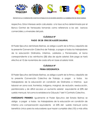 PROYECTO DE LA X CONTRATACIÓN COLECTIVA DE TRABAJO DE LOS DOCENTES ADSCRITOS A LA GOBERNACIÓN DEL ESTADO BARINAS




respectiva. Estos intereses serán calculados a la tasa activa determinada por el
Banco Central de Venezuela tomando como referencia a los seis                                           bancos
comerciales y universales del país.

                                               CLÁUSULA Nº
                            PAGO DE 28 DÍAS DE AJUSTE SALARIAL

El Poder Ejecutivo del Estado Barinas, se obliga a partir de la firma y depósito de
la presente Convención Colectiva de Trabajo, a pagar a todos los trabajadores
de la educación Ordinarios, Interinos, Jubilados y Pensionados, el bono
correspondiente a los veintiocho (28) días de ajuste salarial. Este pago se hará
efectivo el 10 de noviembre de cada año en base al salario total.

                                               CLÁUSULA Nº
                                          PRIMA GEOGRAFICA

El Poder Ejecutivo del Estado Barinas, se obliga a partir de la firma y depósito de
la presente Convención Colectiva de Trabajo, a pagar                                          a todos          los
trabajadores de la educación en condición de Ordinarios e Interinos                                          que
laboran en zona rural, fronteriza, indígena, marginal, de reclusión, reeducación,
penitenciaria y de difícil acceso un aumento salarial equivalente al 20% del
sueldo mensual, tal como lo establece la Cláusula 7 del V Contrato Colectivo.

PARÁGRAFO PRIMERO: Igualmente el Poder Ejecutivo del Estado Barinas se
obliga a pagar a todos los trabajadores de la educación en condición de
Interino una compensación equivalente                         al 35% del         sueldo mensual como
beneficio único para los educadores que hayan cumplido diez (10) o más años
 
