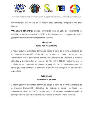 PROYECTO DE LA X CONTRATACIÓN COLECTIVA DE TRABAJO DE LOS DOCENTES ADSCRITOS A LA GOBERNACIÓN DEL ESTADO BARINAS




ininterrumpidos de servicio en el medio rural, fronterizo, marginal y de difícil
acceso.

PARÁGRAFO SEGUNDO: Queda entendido que el 35% de incremento es
sustitutivo y no acumulativo al 20% de incremento por concepto de prima
geográfica establecida en el presente contrato.

                                               CLÁUSULA Nº
                                       BONO POR NACIMIENTO

El Poder Ejecutivo del Estado Barinas, se obliga a partir de la firma y depósito de
la presente Convención Colectiva de Trabajo, a pagar                                          a todos          los
Trabajadores de la Educación activos, en condición de Ordinario o Interino,
jubilados y pensionados un monto de Un mil (1.000,00) bolívares, por el
nacimiento de cada hijo, los cuales se pagarán en un lapso no mayor de
treinta (30) días continuos a partir del momento de consignar los documentos
respectivos.

                                               CLÁUSULA Nº
                                          BONO BOLIVARIANO

El Poder Ejecutivo del Estado Barinas, se obliga a partir de la firma y depósito de
la presente Convención Colectiva de Trabajo, a pagar                                          a todos          los
Trabajadores de la Educación activos, en condición de Ordinario o Interino el
correspondiente bono bolivariano equivalente a 60% del salario mensual.
 