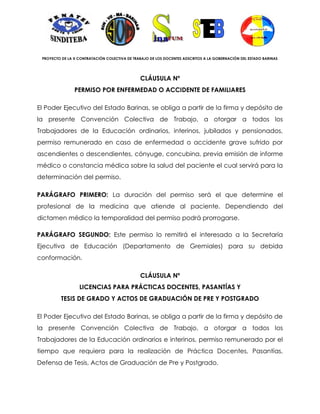 PROYECTO DE LA X CONTRATACIÓN COLECTIVA DE TRABAJO DE LOS DOCENTES ADSCRITOS A LA GOBERNACIÓN DEL ESTADO BARINAS




                                               CLÁUSULA Nº
                PERMISO POR ENFERMEDAD O ACCIDENTE DE FAMILIARES

El Poder Ejecutivo del Estado Barinas, se obliga a partir de la firma y depósito de
la presente Convención Colectiva de Trabajo, a otorgar a todos los
Trabajadores de la Educación ordinarios, interinos, jubilados y pensionados,
permiso remunerado en caso de enfermedad o accidente grave sufrido por
ascendientes o descendientes, cónyuge, concubina, previa emisión de informe
médico o constancia médica sobre la salud del paciente el cual servirá para la
determinación del permiso.

PARÁGRAFO PRIMERO: La duración del permiso será el que determine el
profesional de la medicina que atiende al paciente. Dependiendo del
dictamen médico la temporalidad del permiso podrá prorrogarse.

PARÁGRAFO SEGUNDO: Este permiso lo remitirá el interesado a la Secretaría
Ejecutiva de Educación (Departamento de Gremiales) para su debida
conformación.

                                               CLÁUSULA Nº
                  LICENCIAS PARA PRÁCTICAS DOCENTES, PASANTÍAS Y
          TESIS DE GRADO Y ACTOS DE GRADUACIÓN DE PRE Y POSTGRADO

El Poder Ejecutivo del Estado Barinas, se obliga a partir de la firma y depósito de
la presente Convención Colectiva de Trabajo, a otorgar a todos los
Trabajadores de la Educación ordinarios e interinos, permiso remunerado por el
tiempo que requiera para la realización de Práctica Docentes, Pasantías,
Defensa de Tesis, Actos de Graduación de Pre y Postgrado.
 