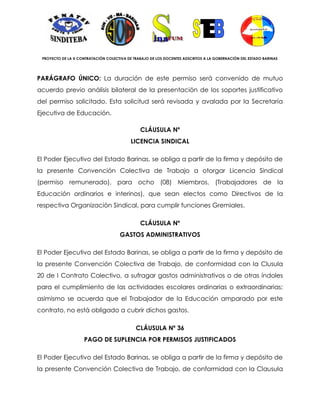 PROYECTO DE LA X CONTRATACIÓN COLECTIVA DE TRABAJO DE LOS DOCENTES ADSCRITOS A LA GOBERNACIÓN DEL ESTADO BARINAS




PARÁGRAFO ÚNICO: La duración de este permiso será convenido de mutuo
acuerdo previo análisis bilateral de la presentación de los soportes justificativo
del permiso solicitado. Esta solicitud será revisada y avalada por la Secretaría
Ejecutiva de Educación.

                                               CLÁUSULA Nº
                                           LICENCIA SINDICAL

El Poder Ejecutivo del Estado Barinas, se obliga a partir de la firma y depósito de
la presente Convención Colectiva de Trabajo a otorgar Licencia Sindical
(permiso remunerado), para ocho (08) Miembros, (Trabajadores de la
Educación ordinarios e interinos), que sean electos como Directivos de la
respectiva Organización Sindical, para cumplir funciones Gremiales.

                                               CLÁUSULA Nº
                                     GASTOS ADMINISTRATIVOS

El Poder Ejecutivo del Estado Barinas, se obliga a partir de la firma y depósito de
la presente Convención Colectiva de Trabajo, de conformidad con la Clusula
20 de I Contrato Colectivo, a sufragar gastos administrativos o de otras índoles
para el cumplimiento de las actividades escolares ordinarias o extraordinarias;
asimismo se acuerda que el Trabajador de la Educación amparado por este
contrato, no está obligado a cubrir dichos gastos.

                                             CLÁUSULA Nº 36
                    PAGO DE SUPLENCIA POR PERMISOS JUSTIFICADOS

El Poder Ejecutivo del Estado Barinas, se obliga a partir de la firma y depósito de
la presente Convención Colectiva de Trabajo, de conformidad con la Clausula
 