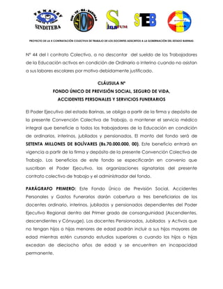 PROYECTO DE LA X CONTRATACIÓN COLECTIVA DE TRABAJO DE LOS DOCENTES ADSCRITOS A LA GOBERNACIÓN DEL ESTADO BARINAS




N° 44 del I contrato Colectivo, a no descontar del sueldo de los Trabajadores
de la Educación activos en condición de Ordinario o Interino cuando no asistan
a sus labores escolares por motivo debidamente justificado.

                                               CLÁUSULA Nº
                 FONDO ÚNICO DE PREVISIÓN SOCIAL, SEGURO DE VIDA,
                    ACCIDENTES PERSONALES Y SERVICIOS FUNERARIOS

El Poder Ejecutivo del estado Barinas, se obliga a partir de la firma y depósito de
la presente Convención Colectiva de Trabajo, a mantener el servicio médico
integral que beneficie a todos los trabajadores de la Educación en condición
de ordinarios, interinos, jubilados y pensionados. El monto del fondo será de
SETENTA MILLONES DE BOLÍVARES (Bs.70.000.000, 00). Este beneficio entrará en
vigencia a partir de la firma y depósito de la presente Convención Colectiva de
Trabajo. Los beneficios de este fondo se especificarán en convenio que
suscriban el Poder Ejecutivo, las organizaciones signatarias del presente
contrato colectivo de trabajo y el administrador del fondo.

PARÁGRAFO PRIMERO: Este Fondo Único de Previsión Social, Accidentes
Personales y Gastos Funerarios darán cobertura a tres beneficiarios de los
docentes ordinario, interinos, jubilados y pensionados dependientes del Poder
Ejecutivo Regional dentro del Primer grado de consanguinidad (Ascendientes,
descendientes y Cónyuge). Los docentes Pensionados, Jubilados y Activos que
no tengan hijos o hijas menores de edad podrán incluir a sus hijos mayores de
edad mientras estén cursando estudios superiores o cuando los hijos o hijas
excedan de dieciocho años de edad y se encuentren en incapacidad
permanente.
 