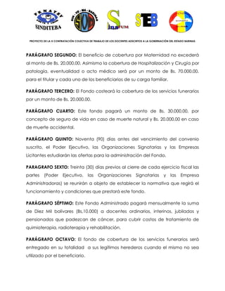 PROYECTO DE LA X CONTRATACIÓN COLECTIVA DE TRABAJO DE LOS DOCENTES ADSCRITOS A LA GOBERNACIÓN DEL ESTADO BARINAS




PARÁGRAFO SEGUNDO: El beneficio de cobertura por Maternidad no excederá
al monto de Bs. 20.000,00. Asimismo la cobertura de Hospitalización y Cirugía por
patología, eventualidad o acto médico será por un monto de Bs. 70.000,00,
para el titular y cada uno de los beneficiarios de su carga familiar.

PARÁGRAFO TERCERO: El Fondo costeará la cobertura de los servicios funerarios
por un monto de Bs. 20.000,00.

PARÁGRAFO CUARTO: Este fondo pagará un monto de Bs. 30.000,00, por
concepto de seguro de vida en caso de muerte natural y Bs. 20.000,00 en caso
de muerte accidental.

PARÁGRAFO QUINTO: Noventa (90) días antes del vencimiento del convenio
suscrito, el Poder Ejecutivo, las Organizaciones Signatarias y las Empresas
Licitantes estudiarán las ofertas para la administración del Fondo.

PARAGRAFO SEXTO: Treinta (30) días previos al cierre de cada ejercicio fiscal las
partes    (Poder       Ejecutivo,       las    Organizaciones           Signatarias        y    las    Empresa
Administradoras) se reunirán a objeto de establecer la normativa que regirá el
funcionamiento y condiciones que prestará este fondo.

PARÁGRAFO SÉPTIMO: Este Fondo Administrado pagará mensualmente la suma
de Diez Mil bolívares (Bs.10.000) a docentes ordinarios, interinos, jubilados y
pensionados que padezcan de cáncer, para cubrir costos de tratamiento de
quimioterapia, radioterapia y rehabilitación.

PARÁGRAFO OCTAVO: El fondo de cobertura de los servicios funerarios será
entregado en su totalidad a sus legítimos herederos cuando el mismo no sea
utilizado por el beneficiario.
 