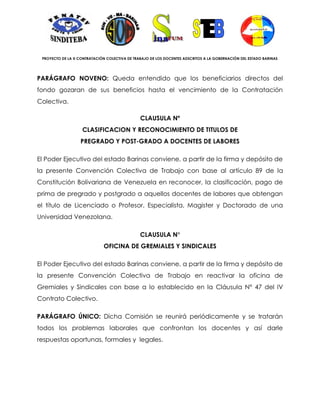 PROYECTO DE LA X CONTRATACIÓN COLECTIVA DE TRABAJO DE LOS DOCENTES ADSCRITOS A LA GOBERNACIÓN DEL ESTADO BARINAS




PARÁGRAFO NOVENO: Queda entendido que los beneficiarios directos del
fondo gozaran de sus beneficios hasta el vencimiento de la Contratación
Colectiva.

                                               CLAUSULA Nº
                    CLASIFICACION Y RECONOCIMIENTO DE TITULOS DE
                   PREGRADO Y POST-GRADO A DOCENTES DE LABORES

El Poder Ejecutivo del estado Barinas conviene, a partir de la firma y depósito de
la presente Convención Colectiva de Trabajo con base al artículo 89 de la
Constitución Bolivariana de Venezuela en reconocer, la clasificación, pago de
prima de pregrado y postgrado a aquellos docentes de labores que obtengan
el título de Licenciado o Profesor, Especialista, Magister y Doctorado de una
Universidad Venezolana.

                                               CLAUSULA N°
                              OFICINA DE GREMIALES Y SINDICALES

El Poder Ejecutivo del estado Barinas conviene, a partir de la firma y depósito de
la presente Convención Colectiva de Trabajo en reactivar la oficina de
Gremiales y Sindicales con base a lo establecido en la Cláusula N° 47 del IV
Contrato Colectivo.

PARÁGRAFO ÚNICO: Dicha Comisión se reunirá periódicamente y se tratarán
todos los problemas laborales que confrontan los docentes y así darle
respuestas oportunas, formales y legales.
 