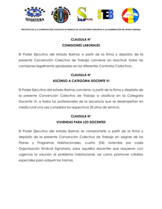 PROYECTO DE LA X CONTRATACIÓN COLECTIVA DE TRABAJO DE LOS DOCENTES ADSCRITOS A LA GOBERNACIÓN DEL ESTADO BARINAS




                                               CLAUSULA N°
                                       COMISIONES LABORALES

El Poder Ejecutivo del estado Barinas a partir de la firma y depósito de la
presente Convención Colectiva de Trabajo conviene en reactivar todas las
comisiones legalmente aprobadas en los diferentes Contratos Colectivos.

                                               CLAUSULA N°
                              ASCENSO A CATEGORIA DOCENTE VI

El Poder Ejecutivo del estado Barinas conviene, a partir de la firma y depósito de
la presente Convención Colectiva de Trabajo a clasificar en la Categoría
Docente VI, a todos los profesionales de la docencia que se desempeñan en
medio rural una vez cumplidos los respectivos 20 años de servicio.

                                               CLAUSULA N°
                                 VIVIENDAS PARA LOS DOCENTES

El Poder Ejecutivo del estado Barinas se compromete a partir de la firma y
depósito de la presente Convención Colectiva de Trabajo en asignar de los
Planes     y    Programas         Habitacionales,           cuatro       (04)     viviendas        por     cada
Organización Sindical Signataria, para aquellos docentes que requieran con
urgencia la solución al problema habitacional, así como promover créditos
especiales para adquirir las mismas
 