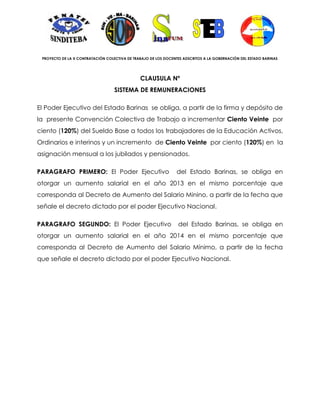 PROYECTO DE LA X CONTRATACIÓN COLECTIVA DE TRABAJO DE LOS DOCENTES ADSCRITOS A LA GOBERNACIÓN DEL ESTADO BARINAS




                                               CLAUSULA Nº
                                   SISTEMA DE REMUNERACIONES

El Poder Ejecutivo del Estado Barinas se obliga, a partir de la firma y depósito de
la presente Convención Colectiva de Trabajo a incrementar Ciento Veinte por
ciento (120%) del Sueldo Base a todos los trabajadores de la Educación Activos,
Ordinarios e interinos y un incremento de Ciento Veinte por ciento (120%) en la
asignación mensual a los jubilados y pensionados.

PARAGRAFO PRIMERO: El Poder Ejecutivo                           del Estado Barinas, se obliga en
otorgar un aumento salarial en el año 2013 en el mismo porcentaje que
corresponda al Decreto de Aumento del Salario Minino, a partir de la fecha que
señale el decreto dictado por el poder Ejecutivo Nacional.

PARAGRAFO SEGUNDO: El Poder Ejecutivo                            del Estado Barinas, se obliga en
otorgar un aumento salarial en el año 2014 en el mismo porcentaje que
corresponda al Decreto de Aumento del Salario Mínimo, a partir de la fecha
que señale el decreto dictado por el poder Ejecutivo Nacional.
 