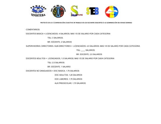 PROYECTO DE LA X CONTRATACIÓN COLECTIVA DE TRABAJO DE LOS DOCENTES ADSCRITOS A LA GOBERNACIÓN DEL ESTADO BARINAS



COMENTARIOS:

DOCENTES BASICA = LICENCIADOS, 4 SALARIOS; MAS 1/5 DE SALARIO POR CADA CATEGORIA

                       TSU, 3 SALARIOS.

                       BR. DOCENTE, 2 SALARIOS

SUPERVISORES, DIRECTORES, SUB-DIRECTORES = LICENCIADOS, 4,5 SALARIOS; MAS 1/5 DE SALARIO POR CADA CATEGORIA

                                                          TSU, ____ SALARIOS.

                                                          BR. DOCENTE, 2,5 SALARIOS

DOCENTES ADULTOS = LICENCIADOS, 1,5 SALARIOS; MAS 1/5 DE SALARIO POR CADA CATEGORIA

                       TSU, 2,5 SALARIOS.

                       BR. DOCENTE, 1 SALARIO

DOCENTES NO GRADUADOS = DOC BASICA, 1,75 SALARIOS

                                DOC ADULTOS, 1,25 SALARIOS

                                DOC LABORES, 1,75 SALARIOS

                                AUX PREESCOLAR, 1,75 SALARIOS
 