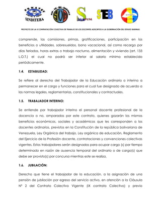 PROYECTO DE LA X CONTRATACIÓN COLECTIVA DE TRABAJO DE LOS DOCENTES ADSCRITOS A LA GOBERNACIÓN DEL ESTADO BARINAS




comprende, las comisiones, primas, gratificaciones, participación en los
beneficios o utilidades, sobresueldos, bono vacacional, así como recargo por
días feriados, horas extras o trabajo nocturno, alimentación y vivienda (art. 133
L.O.T.)     el   cual     no     podrá       ser    inferior     al    salario      mínimo        establecido
periódicamente.

1.4.      ESTABILIDAD:

Se refiere al derecho del Trabajador de la Educación ordinario o interino a
permanecer en el cargo y funciones para el cual fue designado de acuerdo a
las normas legales, reglamentarias, constitucionales y contractuales.

1.5.      TRABAJADOR INTERINO:

Se entiende por trabajador interino el personal docente profesional de la
docencia o no, amparados por este contrato, quienes gozarán los mismos
beneficios económicos, sociales y académicos que les corresponden a los
docentes ordinarios, previstos en la Constitución de la república bolivariana de
Venezuela, Ley Orgánica del trabajo, Ley orgánica de educación, Reglamento
del Ejercicio de la Profesión docente, contrataciones y convenciones colectivas
vigentes. Estos trabajadores serán designados para ocupar cargo (s) por tiempo
determinado en razón de ausencia temporal del ordinario o de cargo(s) que
debe ser provisto(s) por concurso mientras este se realiza.

1.6.   JUBILACIÓN:

Derecho que tiene el trabajador de la educación, a la asignación de una
pensión de jubilación por egreso del servicio activo, en atención a la Cláusula
Nª 2 del Contrato Colectivo Vigente (IX contrato Colectivo) y previo
 