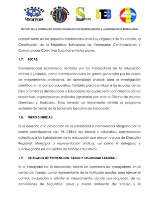 PROYECTO DE LA X CONTRATACIÓN COLECTIVA DE TRABAJO DE LOS DOCENTES ADSCRITOS A LA GOBERNACIÓN DEL ESTADO BARINAS




cumplimiento de los requisitos establecidos en la Ley Orgánica de Educación, la
Constitución de la República Bolivariana de Venezuela, Contrataciones y
Convenciones Colectivas Suscritas entre las partes.

1.7.   BECAS:

Compensación económica, recibida por los trabajadores de la educación
activos y jubilados, como contribución para los gastos generados por los cursos
de mejoramiento profesional, de aprendizaje sindical; para la investigación
científica en el campo educativo. También para contribuir a los estudios de los
hijos o familiares del Educador y Educadora, las cuales serán canalizadas por las
respectivas organizaciones sindicales signatarias por ante la Oficina de Asuntos
Gremiales y Sindicales. Éstas tendrán un tratamiento distinto al programa
ordinario de becas de la Secretaría Ejecutiva de Educación.

1.8.   FUERO SINDICAL:

Es el derecho a la protección en la estabilidad e inamovilidad otorgada por la
norma constitucional (art. 95 CRBV), ley laboral y educativa, convenciones
colectivas a los trabajadores de la educación que ejercen cargos de Dirección
Regional, Municipal o representación sindical, así como el delegado y
subdelegados en los Centros de Trabajo Educativos.

1.9.   DELEGADO DE PREVENCION, SALUD Y SEGURIDAD LABORAL:

Es el trabajador de la educación, electo en asamblea de trabajadores en el
centro de trabajo, como representante de la institución escolar, para ejercer el
control, evaluación y solicitar el mejoramiento, donde sea requerido, de las
condiciones de Seguridad, salud y medio ambiente del trabajo y la
 