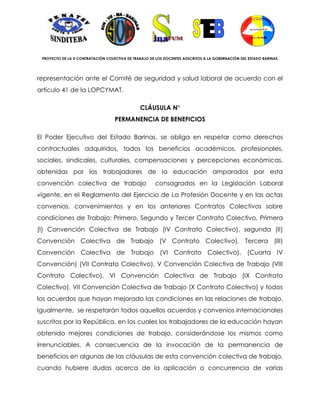 PROYECTO DE LA X CONTRATACIÓN COLECTIVA DE TRABAJO DE LOS DOCENTES ADSCRITOS A LA GOBERNACIÓN DEL ESTADO BARINAS




representación ante el Comité de seguridad y salud laboral de acuerdo con el
artículo 41 de la LOPCYMAT.

                                               CLÁUSULA N°
                                   PERMANENCIA DE BENEFICIOS

El Poder Ejecutivo del Estado Barinas, se obliga en respetar como derechos
contractuales adquiridos, todos los beneficios académicos, profesionales,
sociales, sindicales, culturales, compensaciones y percepciones económicas,
obtenidas por los trabajadores de la educación amparados por esta
convención colectiva de trabajo                       consagrados en la Legislación Laboral
vigente, en el Reglamento del Ejercicio de La Profesión Docente y en las actas
convenios, convenimientos y en los anteriores Contratos Colectivos sobre
condiciones de Trabajo: Primero, Segundo y Tercer Contrato Colectivo, Primera
(I) Convención Colectiva de Trabajo (IV Contrato Colectivo), segunda (II)
Convención Colectiva de Trabajo (V Contrato Colectivo), Tercera (III)
Convención Colectiva de Trabajo (VI Contrato Colectivo), (Cuarta IV
Convención) (VII Contrato Colectivo), V Convención Colectiva de Trabajo (VIII
Contrato Colectivo), VI Convención Colectiva de Trabajo (IX Contrato
Colectivo), VII Convención Colectiva de Trabajo (X Contrato Colectivo) y todos
los acuerdos que hayan mejorado las condiciones en las relaciones de trabajo.
Igualmente, se respetarán todos aquellos acuerdos y convenios internacionales
suscritos por la República, en los cuales los trabajadores de la educación hayan
obtenido mejores condiciones de trabajo, considerándose los mismos como
irrenunciables. A consecuencia de la invocación de la permanencia de
beneficios en algunas de las cláusulas de esta convención colectiva de trabajo,
cuando hubiere dudas acerca de la aplicación o concurrencia de varias
 