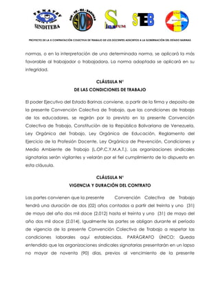 PROYECTO DE LA X CONTRATACIÓN COLECTIVA DE TRABAJO DE LOS DOCENTES ADSCRITOS A LA GOBERNACIÓN DEL ESTADO BARINAS




normas, o en la interpretación de una determinada norma, se aplicará la más
favorable al trabajador o trabajadora. La norma adoptada se aplicará en su
integridad.

                                               CLÁUSULA N°
                                DE LAS CONDICIONES DE TRABAJO

El poder Ejecutivo del Estado Barinas conviene, a partir de la firma y deposito de
la presente Convención Colectiva de Trabajo, que las condiciones de trabajo
de los educadores, se regirán por lo previsto en la presente Convención
Colectiva de Trabajo, Constitución de la República Bolivariana de Venezuela,
Ley Orgánica del Trabajo, Ley Orgánica de Educación, Reglamento del
Ejercicio de la Profesión Docente, Ley Orgánica de Prevención, Condiciones y
Medio Ambiente de Trabajo (L.OP.C.Y.M.A.T.). Las organizaciones sindicales
signatarias serán vigilantes y velarán por el fiel cumplimiento de lo dispuesto en
esta cláusula.

                                               CLÁUSULA N°
                            VIGENCIA Y DURACIÓN DEL CONTRATO

Las partes convienen que la presente                        Convención Colectiva de Trabajo
tendrá una duración de dos (02) años contados a partir del treinta y uno (31)
de mayo del año dos mil doce (2.012) hasta el treinta y uno (31) de mayo del
año dos mil doce (2.014). Igualmente las partes se obligan durante el período
de vigencia de la presente Convención Colectiva de Trabajo a respetar las
condiciones        laborales        aquí      establecidas.         PARÁGRAFO              ÚNICO:        Queda
entendido que las organizaciones sindicales signatarias presentarán en un lapso
no mayor de noventa (90) días, previos al vencimiento de la presente
 