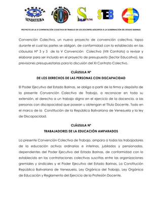 PROYECTO DE LA X CONTRATACIÓN COLECTIVA DE TRABAJO DE LOS DOCENTES ADSCRITOS A LA GOBERNACIÓN DEL ESTADO BARINAS




Convención Colectiva, un nuevo proyecto de convención colectiva, lapso
durante el cual las partes se obligan, de conformidad con lo establecido en las
cláusulas N° 3 y 5 de la V Convención Colectiva (VIII Contrato) a revisar y
elaborar para ser incluido en el proyecto de presupuesto (Sector Educativo), las
previsiones presupuestarias para la discusión del XI Contrato Colectivo.

                                               CLÁUSULA Nº
               DE LOS DERECHOS DE LAS PERSONAS CON DISCAPACIDAD

El Poder Ejecutivo del Estado Barinas, se obliga a partir de la firma y depósito de
la presente Convención Colectiva de Trabajo, a reconocer en toda su
extensión, el derecho a un trabajo digno en el ejercicio de la docencia, a las
personas con discapacidad que posean u obtengan el Título Docente. Todo en
el marco de la Constitución de la República Bolivariana de Venezuela y la ley
de Discapacidad.

                                               CLÁUSULA Nº
                      TRABAJADORES DE LA EDUCACIÓN AMPARADOS

La presente Convención Colectiva de Trabajo, ampara a todos los trabajadores
de la educación activos ordinarios e interinos, jubilados y pensionados,
dependientes del Poder Ejecutivo del Estado Barinas, de conformidad con lo
establecido en las contrataciones colectivas suscritas entre las organizaciones
gremiales y sindicales y el Poder Ejecutivo del Estado Barinas, La Constitución
República Bolivariana de Venezuela, Ley Orgánica del Trabajo, Ley Orgánica
de Educación y Reglamento del Ejercicio de la Profesión Docente.
 