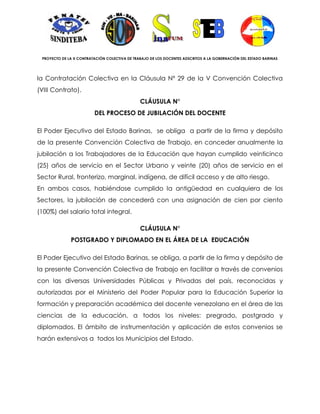 PROYECTO DE LA X CONTRATACIÓN COLECTIVA DE TRABAJO DE LOS DOCENTES ADSCRITOS A LA GOBERNACIÓN DEL ESTADO BARINAS




la Contratación Colectiva en la Cláusula Nº 29 de la V Convención Colectiva
(VIII Contrato).
                                               CLÁUSULA N°
                         DEL PROCESO DE JUBILACIÓN DEL DOCENTE

El Poder Ejecutivo del Estado Barinas, se obliga a partir de la firma y depósito
de la presente Convención Colectiva de Trabajo, en conceder anualmente la
jubilación a los Trabajadores de la Educación que hayan cumplido veinticinco
(25) años de servicio en el Sector Urbano y veinte (20) años de servicio en el
Sector Rural, fronterizo, marginal, indígena, de difícil acceso y de alto riesgo.
En ambos casos, habiéndose cumplido la antigüedad en cualquiera de los
Sectores, la jubilación de concederá con una asignación de cien por ciento
(100%) del salario total integral.

                                               CLÁUSULA N°
              POSTGRADO Y DIPLOMADO EN EL ÁREA DE LA EDUCACIÓN

El Poder Ejecutivo del Estado Barinas, se obliga, a partir de la firma y depósito de
la presente Convención Colectiva de Trabajo en facilitar a través de convenios
con las diversas Universidades Públicas y Privadas del país, reconocidas y
autorizadas por el Ministerio del Poder Popular para la Educación Superior la
formación y preparación académica del docente venezolano en el área de las
ciencias de la educación, a todos los niveles: pregrado, postgrado y
diplomados. El ámbito de instrumentación y aplicación de estos convenios se
harán extensivos a todos los Municipios del Estado.
 