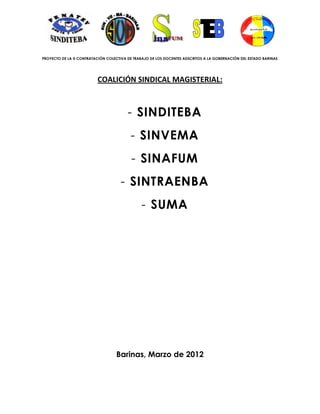 PROYECTO DE LA X CONTRATACIÓN COLECTIVA DE TRABAJO DE LOS DOCENTES ADSCRITOS A LA GOBERNACIÓN DEL ESTADO BARINAS




                          COALICIÓN SINDICAL MAGISTERIAL:



                                        - SINDITEBA
                                          - SINVEMA
                                          - SINAFUM
                                     - SINTRAENBA
                                               - SUMA




                                   Barinas, Marzo de 2012
 