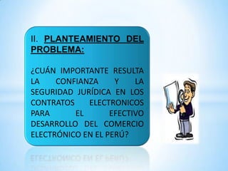 II. PLANTEAMIENTO DEL
PROBLEMA:
¿CUÁN IMPORTANTE RESULTA
LA CONFIANZA Y LA
SEGURIDAD JURÍDICA EN LOS
CONTRATOS ELECTRONICOS
PARA EL EFECTIVO
DESARROLLO DEL COMERCIO
ELECTRÓNICO EN EL PERÚ?
 