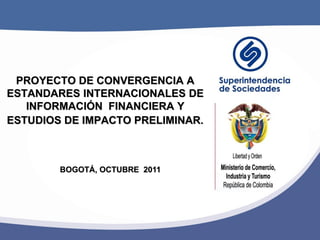 PROYECTO DE CONVERGENCIA A
ESTANDARES INTERNACIONALES DE
   INFORMACIÓN FINANCIERA Y
ESTUDIOS DE IMPACTO PRELIMINAR.



        BOGOTÁ, OCTUBRE 2011
 
