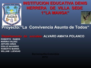 INSTITUCION EDUCATIVA DENIS
                    HERRERA DE VILLA SEDE
                          1”LA MANGA”


Proyecto:“La Convivencia Asunto de Todos“

Departamento de sociales: ALVARO AMAYA POLANCO
ROBERTO RAMOS
MARINA VALDEZ
ARTURO ARIZA
EDILUZ NAVARRO
ROBERTO IBARRA
WILLIAM LUENGAS
                     Barranquilla-Colombia
                            2012.
 