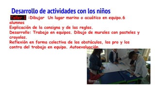 Taller 1 :Dibujar Un lugar marino o acuático en equipo.6
alumnos
Explicación de la consigna y de las reglas.
Desarrollo: Trabajo en equipos. Dibujo de murales con pasteles y
crayolas.
Reflexión en forma colectiva de los obstáculos, los pro y los
contra del trabajo en equipo. Autoevaluación.
Desarrollo de actividades con los niños
 