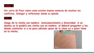 Taller 8
Ver corto de Pixar sobre como existen buenas maneras de resolver los
conflictos. Dialogar y reflexionar dando su opinión.
Taller 9
Juego de la vincha con nombre. Autoconocimiento y diversidad. A un
alumno se le pondrá una vincha con un nombre. el deberá preguntar y los
demás contestar si o no para adivinar quien de la clase es a quien tiene
en la vincha.
 