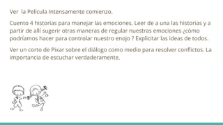 Ver la Película Intensamente comienzo.
Cuento 4 historias para manejar las emociones. Leer de a una las historias y a
partir de allí sugerir otras maneras de regular nuestras emociones ¿cómo
podríamos hacer para controlar nuestro enojo ? Explicitar las ideas de todos.
Ver un corto de Pixar sobre el diálogo como medio para resolver conﬂictos. La
importancia de escuchar verdaderamente.
 