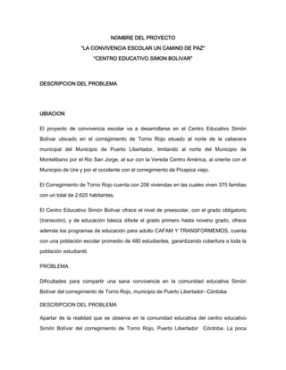 NOMBRE DEL PROYECTO
“LA CONVIVENCIA ESCOLAR UN CAMINO DE PAZ”
“CENTRO EDUCATIVO SIMON BOLIVAR”
DESCRIPCION DEL PROBLEMA
UBIACION
El proyecto de convivencia escolar va a desarrollarse en el Centro Educativo Simón
Bolívar ubicado en el corregimiento de Torno Rojo situado al norte de la cabecera
municipal del Municipio de Puerto Libertador, limitando al norte del Municipio de
Montelibano por el Rio San Jorge, al sur con la Vereda Centro América, al oriente con el
Municipio de Ure y por el occidente con el corregimiento de Picapica viejo.
El Corregimiento de Torno Rojo cuenta con 206 viviendas en las cuales viven 375 familias
con un total de 2.625 habitantes.
El Centro Educativo Simón Bolívar ofrece el nivel de preescolar, con el grado obligatorio
(transición), y de educación básica d4sde el grado primero hasta noveno grado, ofrece
además los programas de educación para adulto CAFAM Y TRANSFORMEMOS, cuenta
con una población escolar promedio de 480 estudiantes, garantizando cobertura a toda la
población estudiantil.
PROBLEMA
Dificultades para compartir una sana convivencia en la comunidad educativa Simón
Bolívar del corregimiento de Torno Rojo, municipio de Puerto Libertador- Córdoba.
DESCRIPCION DEL PROBLEMA
Apartar de la realidad que se observa en la comunidad educativa del centro educativo
Simón Bolívar del corregimiento de Torno Rojo, Puerto Libertador Córdoba. La poca
 