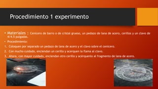 Procedimiento 1 experimento
• Materiales : Cenicero de barro o de cristal grueso, un pedazo de lana de acero, cerillos y un clavo de
4/4.5 pulgadas.
• Procedimiento:
1. Coloquen por separado un pedazo de lana de acero y el clavo sobre el cenicero.
2. Con mucho cuidado, enciendan un cerillo y acerquen la flama al clavo.
3. Ahora, con mayor cuidado, enciendan otro cerillo y acérquenlo al fragmento de lana de acero.
 