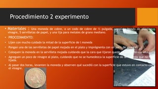 Procedimiento 2 experimento
• Materiales : Una moneda de cobre, o un codo de cobre de ½ pulgada, un plato hondo de plástico,
vinagre, 5 servilletas de papel, y una lija para metales de grano mediano.
• PROCEDIMIENTO:
• Lijen con mucho cuidado la mitad de la superficie de l moneda
• Pongan una de las servilletas de papel mojada en el plato y imprégnenla con un poco de vinagre.
• Coloquen la moneda en la servilleta mojada cuidando que la cara que lijaron quede en contacto con ella.
• Agreguen un poco de vinagre al plato, cuidando que no se humedezca la superficie de la moneda que no fue
lijada.
• Al pasar dos horas, levanten la moneda y observen qué sucedió con la superficie que estuvo en contacto con
el vinagre.
 